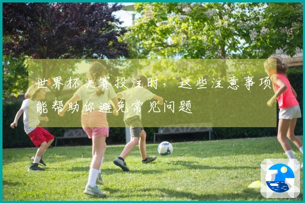 世界杯决赛投注时，这些注意事项能帮助你避免常见问题