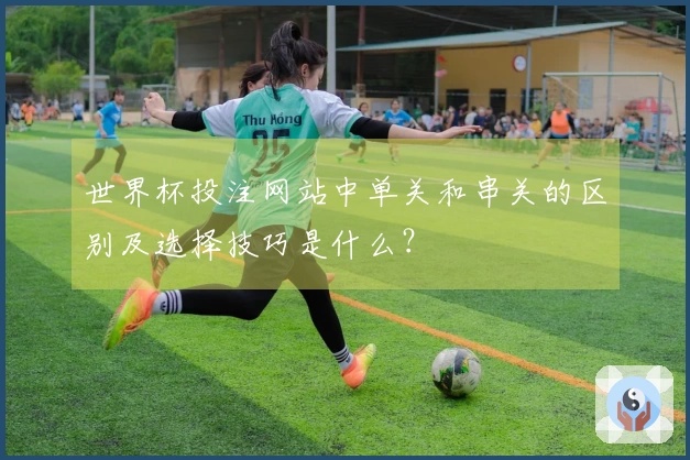 世界杯投注网站中单关和串关的区别及选择技巧是什么？