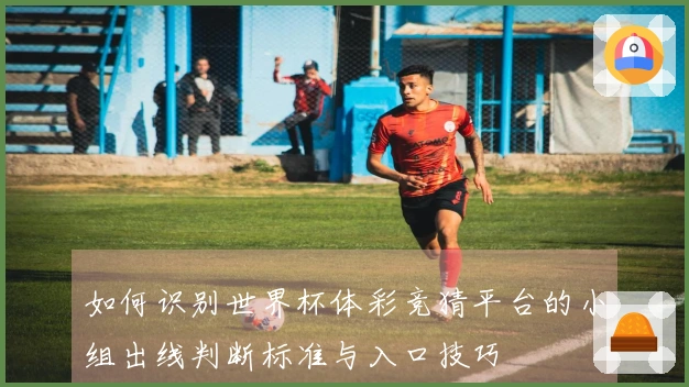 如何识别世界杯体彩竞猜平台的小组出线判断标准与入口技巧