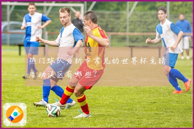 热门球队分析中常见的世界杯竞猜活动误区有哪些？